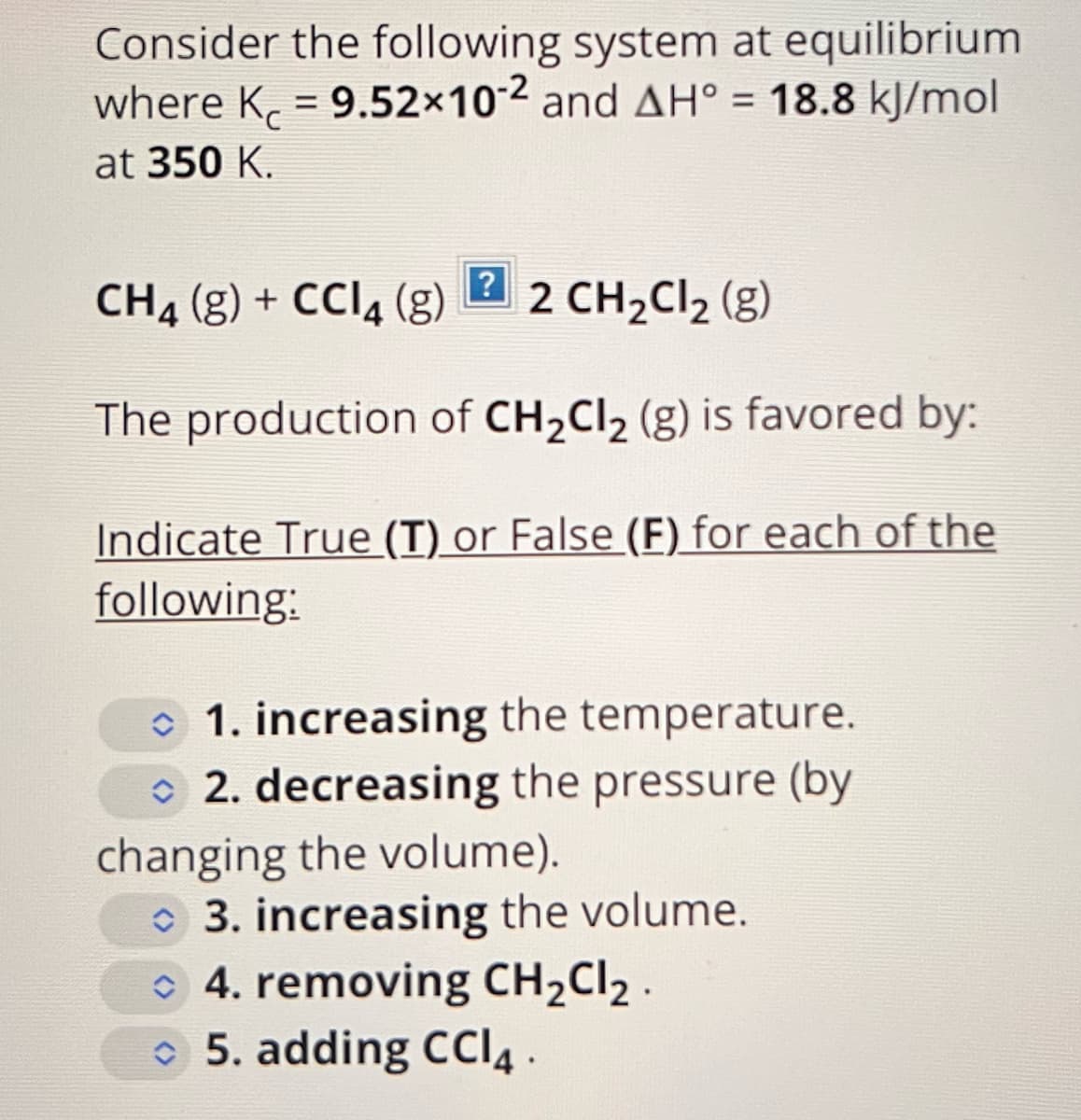 Consider the following system at equilibrium
where K = 9.52x10-2 and AH° = 18.8 kJ/mol
at 350 K.
?
CH4 (g) + CCl4 (g)
2 CH₂Cl₂ (g)
The production of CH₂Cl₂ (g) is favored by:
Indicate True (T) or False (F) for each of the
following:
1. increasing the temperature.
2. decreasing the pressure (by
changing the volume).
3. increasing the volume.
4. removing CH₂Cl₂.
5. adding CCI4.
