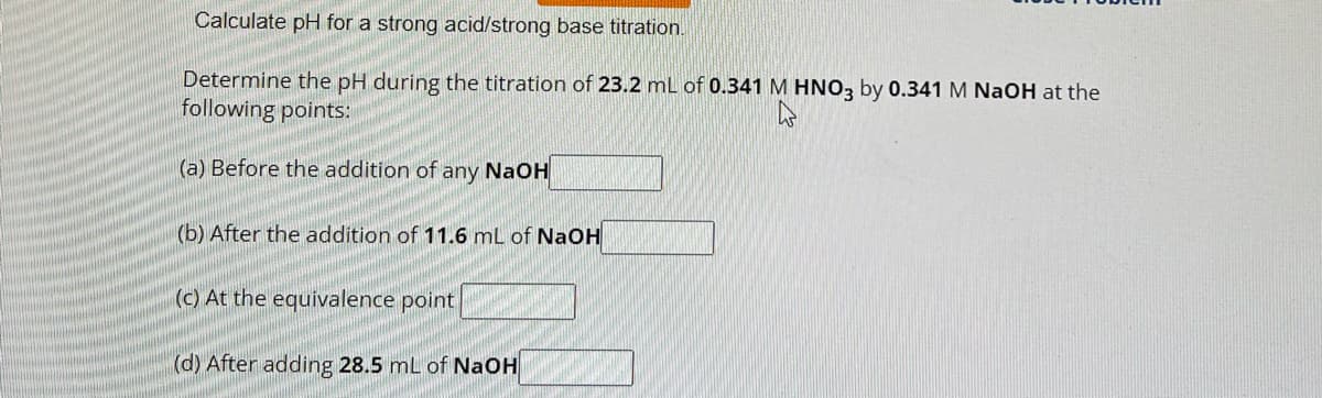 Calculate pH for a strong acid/strong base titration.
Determine the pH during the titration of 23.2 mL of 0.341 M HNO3 by 0.341 M NaOH at the
following points:
(a) Before the addition of any NaOH
(b) After the addition of 11.6 mL of NaOH
(c) At the equivalence point
(d) After adding 28.5 mL of NaOH