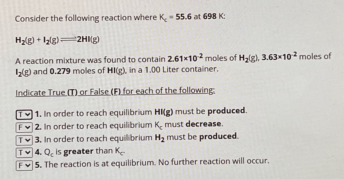 Consider the following reaction where K = 55.6 at 698 K:
H2(g) + 2(g) 2HI(g)
A reaction mixture was found to contain 2.61×102 moles of H2(g), 3.63×10-2 moles of
12(g) and 0.279 moles of HI(g), in a 1.00 Liter container.
Indicate True (T) or False (F) for each of the following:
1. In order to reach equilibrium HI(g) must be produced.
F 2. In order to reach equilibrium K must decrease.
TV3. In order to reach equilibrium H₂ must be produced.
T4. Qc is greater than Kr.
F5. The reaction is at equilibrium. No further reaction will occur.