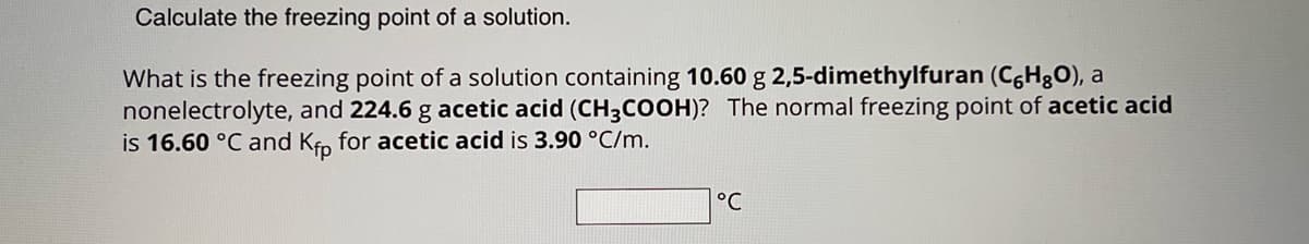 Calculate the freezing point of a solution.
What is the freezing point of a solution containing 10.60 g 2,5-dimethylfuran (C6H₂O), a
nonelectrolyte, and 224.6 g acetic acid (CH3COOH)? The normal freezing point of acetic acid
is 16.60 °C and Kfp for acetic acid is 3.90 °C/m.
°℃