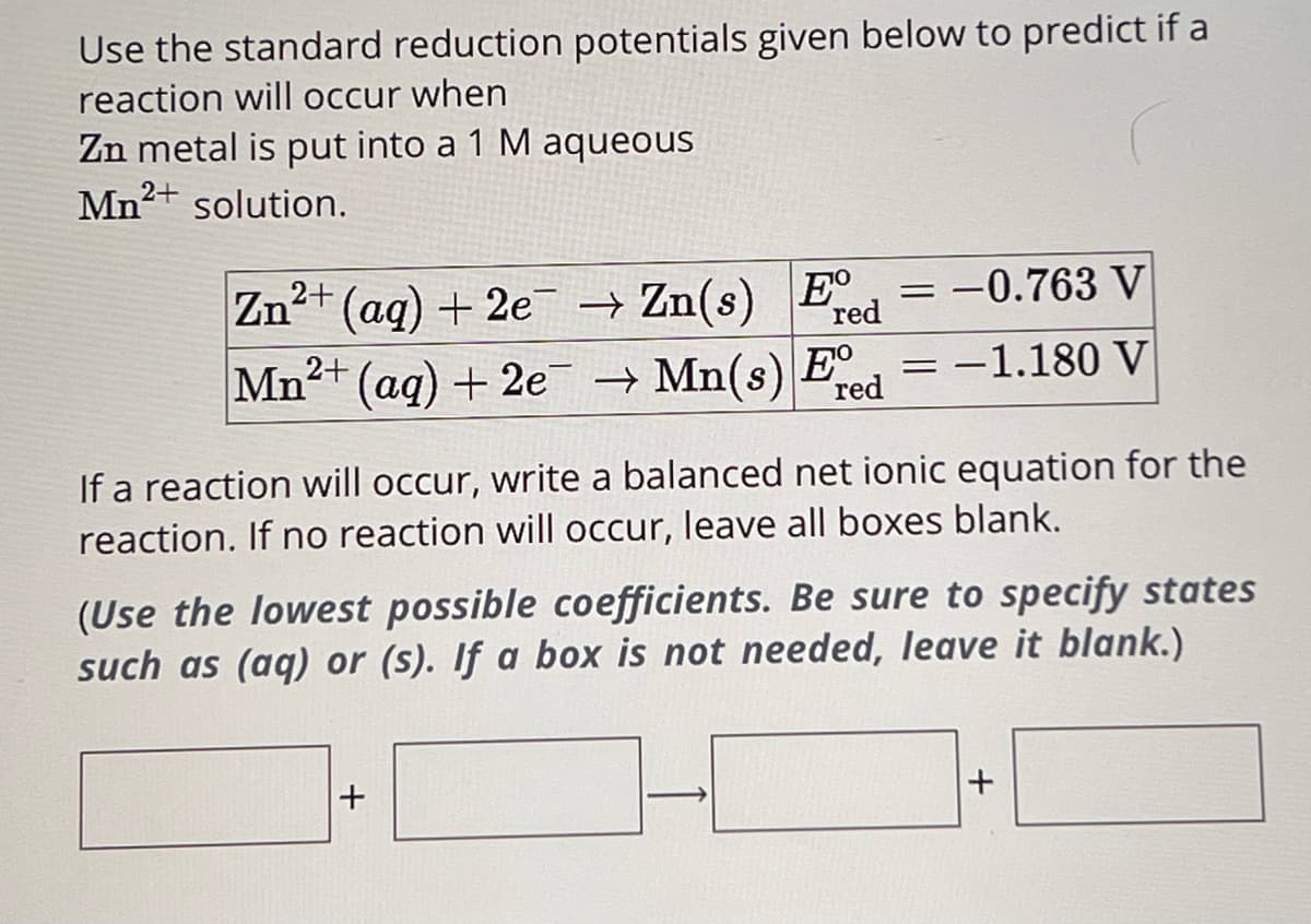 Use the standard reduction potentials given below to predict if a
reaction will occur when
Zn metal is put into a 1 M aqueous
Mn2+ solution.
Zn2+(aq) + 2eZn(s) E red
=
== =
-0.763 V
Mn2+ (aq) + 2eMn(s) E
Mn(s) Ed -1.180 V
red
If a reaction will occur, write a balanced net ionic equation for the
reaction. If no reaction will occur, leave all boxes blank.
(Use the lowest possible coefficients. Be sure to specify states
such as (aq) or (s). If a box is not needed, leave it blank.)
+
+