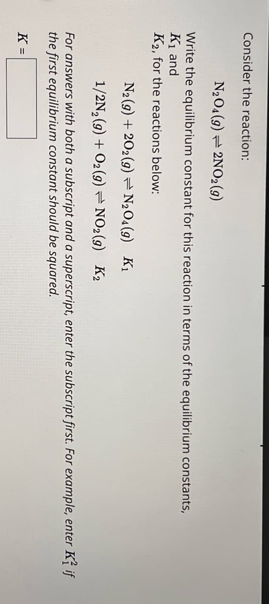 Consider the reaction:
N2O4 (9) 2NO2(g)
Write the equilibrium constant for this reaction in terms of the equilibrium constants,
K1 and
K2, for the reactions below:
N2 (9) 202 (9) = N2O4(9) K1
1/2N2(g) + O2(9) NO2(g) K₂
For answers with both a subscript and a superscript, enter the subscript first. For example, enter K} if
the first equilibrium constant should be squared.
K =