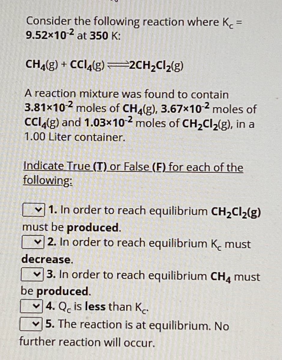 Consider the following reaction where K =
9.52x10-2 at 350 K:
CH4(g) + CCl4(g) =2CH₂Cl₂(g)
A reaction mixture was found to contain
3.81x10² moles of CH4(g), 3.67x10-² moles of
CCl4(g) and 1.03x10-2 moles of CH₂Cl₂(g), in a
1.00 Liter container.
Indicate True (T) or False (F) for each of the
following:
1. In order to reach equilibrium CH₂Cl₂(g)
must be produced.
2. In order to reach equilibrium K₂ must
decrease.
3. In order to reach equilibrium CH4 must
be produced.
4. Q is less than K.
5. The reaction is at equilibrium. No
further reaction will occur.