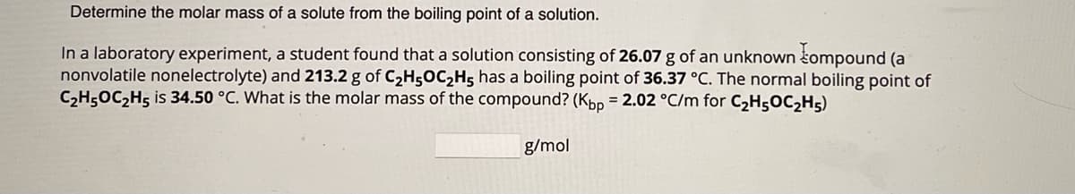 Determine the molar mass of a solute from the boiling point of a solution.
In a laboratory experiment, a student found that a solution consisting of 26.07 g of an unknown compound (a
nonvolatile nonelectrolyte) and 213.2 g of C₂H5OC₂H5 has a boiling point of 36.37 °C. The normal boiling point of
C₂H5OC₂H5 is 34.50 °C. What is the molar mass of the compound? (Kbp = 2.02 °C/m for C₂H5OC₂H5)
g/mol