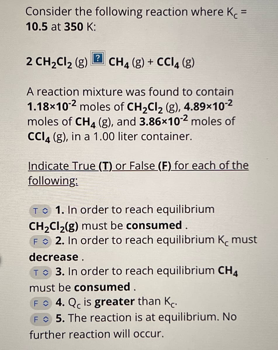 Consider the following reaction where K =
10.5 at 350 K:
?
2 CH₂Cl₂ (g) CH4 (g) + CCl4 (8)
A reaction mixture was found to contain
1.18x10-2 moles of CH₂Cl₂ (g), 4.89×10-²
moles of CH4 (g), and 3.86×10-² moles of
CCl4 (g), in a 1.00 liter container.
Indicate True (T) or False (F) for each of the
following:
T 1. In order to reach equilibrium
CH₂Cl₂(g) must be consumed.
F 2. In order to reach equilibrium K, must
decrease.
TO 3. In order to reach equilibrium CH4
must be consumed.
F
4. Q is greater than K.
F 5. The reaction is at equilibrium. No
further reaction will occur.