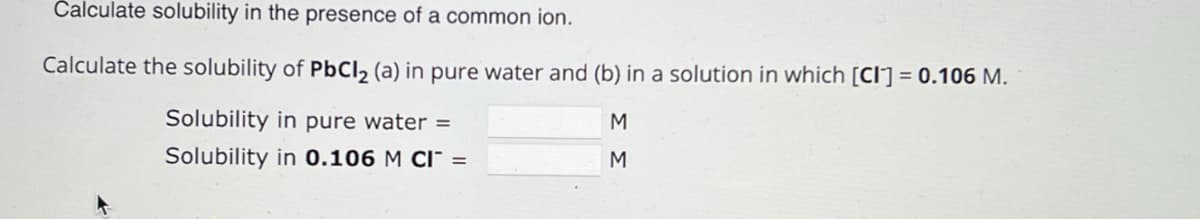 Calculate solubility in the presence of a common ion.
Calculate the solubility of PbCl 2 (a) in pure water and (b) in a solution in which [CI] = 0.106 M.
Solubility in pure water =
M
Solubility in 0.106 M CI¯ =
M