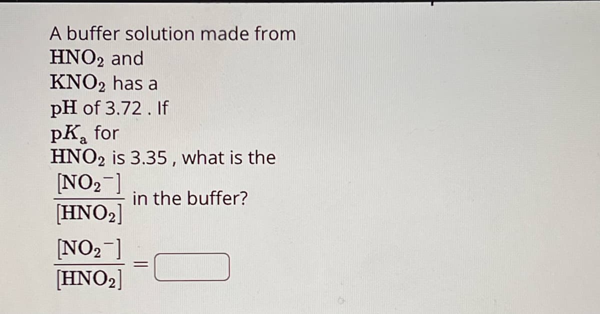 A buffer solution made from
HNO2 and
KNO2 has a
pH of 3.72. If
PK for
pka
HNO2 is 3.35, what is the
[NO2]
in the buffer?
[HNO2]
[NO2]
[HNO2]