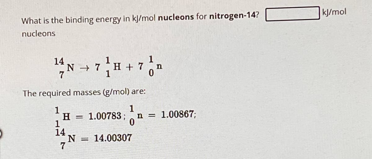 What is the binding energy in kJ/mol nucleons for nitrogen-14?
nucleons
14 N
N→ 7 H + 7
The required masses (g/mol) are:
1
H = 1.00783;
14
N =
14.00307
1
n
1
n=
1.00867;
kJ/mol
