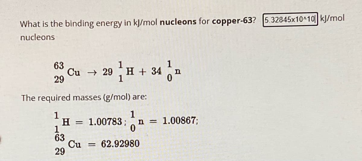 What is the binding energy in kJ/mol nucleons for copper-63? 5.32845x10^10 kJ/mol
nucleons
63
1
Cu
29
29 H + 34
1
n
0
The required masses (g/mol) are:
1
1
H =
1.00783; n = 1.00867;
1
0
63
Cu = 62.92980
29