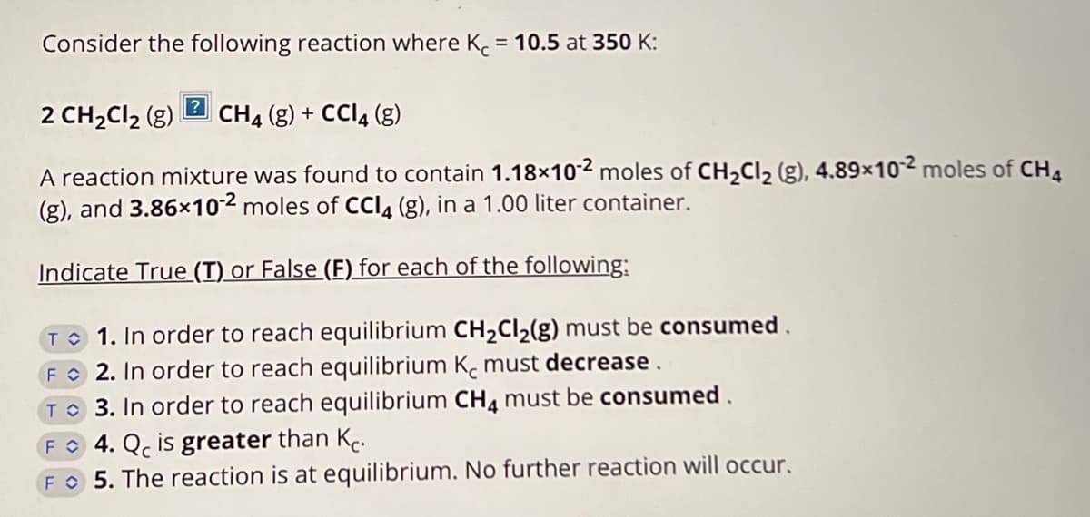 Consider the following reaction where Kc = 10.5 at 350 K:
?
2 CH₂Cl₂ (g) CH4 (g) + CCl4 (g)
A reaction mixture was found to contain 1.18×10-² moles of CH₂Cl2₂ (g), 4.89x102 moles of CH4
(g), and 3.86x10-2 moles of CCl4 (g), in a 1.00 liter container.
Indicate True (T) or False (F) for each of the following:
TO 1. In order to reach equilibrium CH₂Cl₂(g) must be consumed.
F 2. In order to reach equilibrium K must decrease.
TO 3. In order to reach equilibrium CH4 must be consumed.
4. Q is greater than K.
5. The reaction is at equilibrium. No further reaction will occur.
F
F