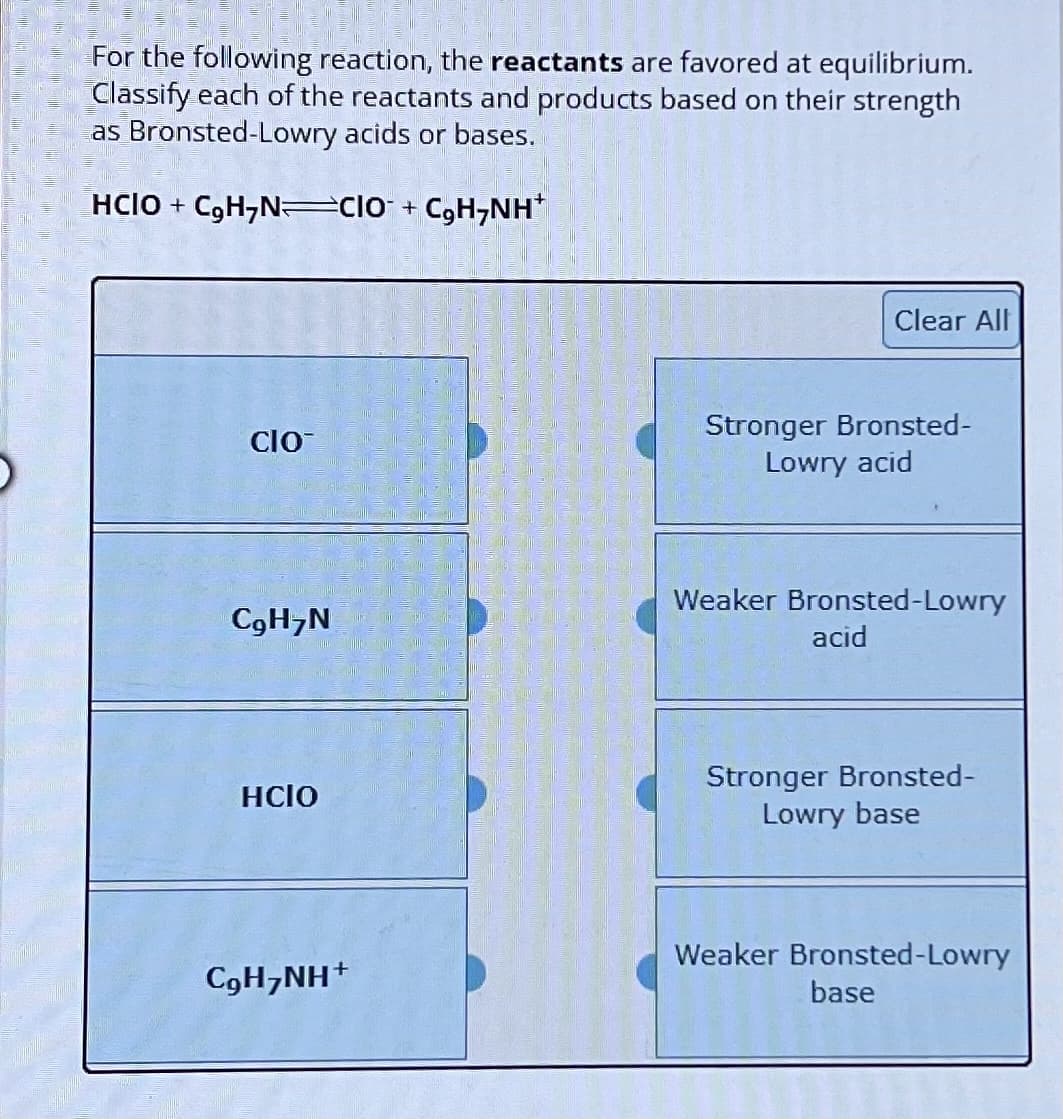 For the following reaction, the reactants are favored at equilibrium.
Classify each of the reactants and products based on their strength
as Bronsted-Lowry acids or bases.
HCIO + C₂H7N CIO + C₂H7NH+
CIO
Clear All
Stronger Bronsted-
Lowry acid
Weaker Bronsted-Lowry
C9H7N
acid
HCIO
Stronger Bronsted-
Lowry base
Weaker Bronsted-Lowry
C9H7NH+
base