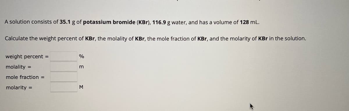 A solution consists of 35.1 g of potassium bromide (KBr), 116.9 g water, and has a volume of 128 mL.
Calculate the weight percent of KBr, the molality of KBr, the mole fraction of KBr, and the molarity of KBr in the solution.
weight percent =
molality=
mole fraction =
molarity =
%
m
M
