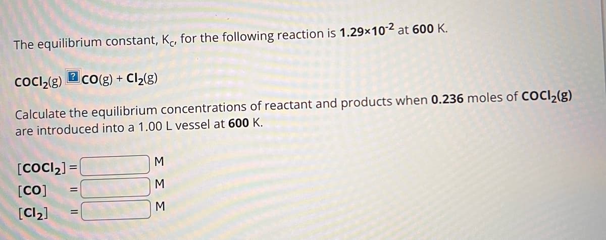 The equilibrium constant, Kc, for the following reaction is 1.29x10-2 at 600 K.
?
COCI₂(g) CO(g) + Cl₂(g)
Calculate the equilibrium concentrations of reactant and products when 0.236 moles of COCl₂(g)
are introduced into a 1.00 L vessel at 600 K.
[COCI₂] =
[CO] =
[Cl₂]
=
M
M
M