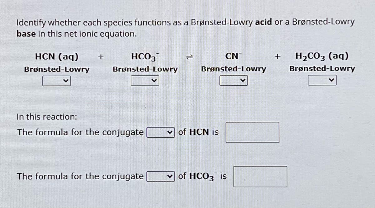 Identify whether each species functions as a Brønsted-Lowry acid or a Brønsted-Lowry
base in this net ionic equation.
HCN (aq) +
Brønsted-Lowry
HCO3
Brønsted-Lowry
2
CN
Brønsted-Lowry
+
H2CO3 (aq)
Brønsted-Lowry
In this reaction:
The formula for the conjugate
of HCN is
The formula for the conjugate
of HCO3 is