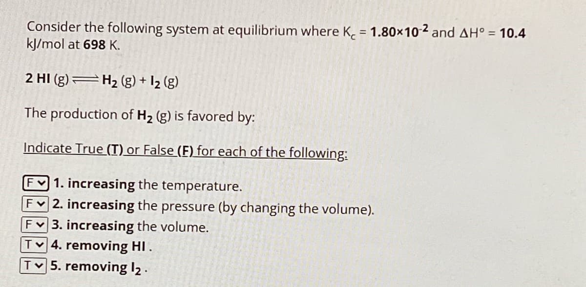 Consider the following system at equilibrium where K = 1.80×102 and AH° = 10.4
kJ/mol at 698 K.
2 HI (g) H2(g) + 12 (g)
The production of H2 (g) is favored by:
Indicate True (T) or False (F) for each of the following:
F 1. increasing the temperature.
F2. increasing the pressure (by changing the volume).
F3. increasing the volume.
T 4. removing HI .
T 5. removing 12.