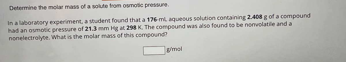 Determine the molar mass of a solute from osmotic pressure.
In a laboratory experiment, a student found that a 176-mL aqueous solution containing 2.408 g of a compound
had an osmotic pressure of 21.3 mm Hg at 298 K. The compound was also found to be nonvolatile and a
nonelectrolyte. What is the molar mass of this compound?
g/mol