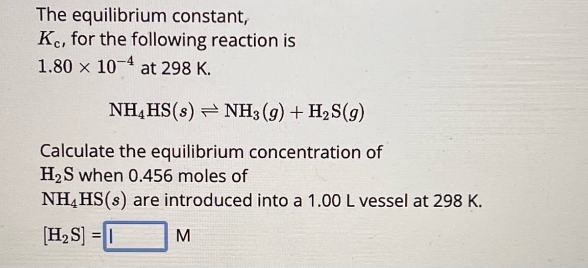 The equilibrium constant,
Kc, for the following reaction is
1.80 × 10-4 at 298 K.
NHHS(s) NH3(g) + H2S(g)
Calculate the equilibrium concentration of
H2S when 0.456 moles of
NHHS(s) are introduced into a 1.00 L vessel at 298 K.
[H2S] =||
M