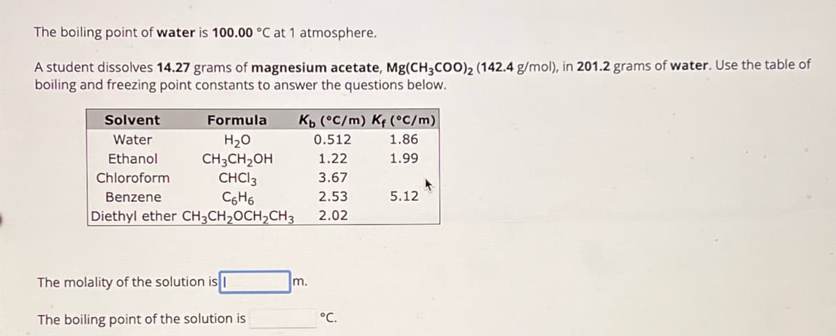 The boiling point of water is 100.00 °C at 1 atmosphere.
A student dissolves 14.27 grams of magnesium acetate, Mg(CH3COO)2 (142.4 g/mol), in 201.2 grams of water. Use the table of
boiling and freezing point constants to answer the questions below.
Solvent
Water
Formula
H₂O
Kb (°C/m) K (°C/m)
0.512
1.86
Ethanol
CH3CH2OH
1.22
1.99
Chloroform
CHCI 3
3.67
Benzene
C6H6
2.53
5.12
Diethyl ether CH3CH2OCH2CH3
2.02
The molality of the solution is I
m.
The boiling point of the solution is
°C.