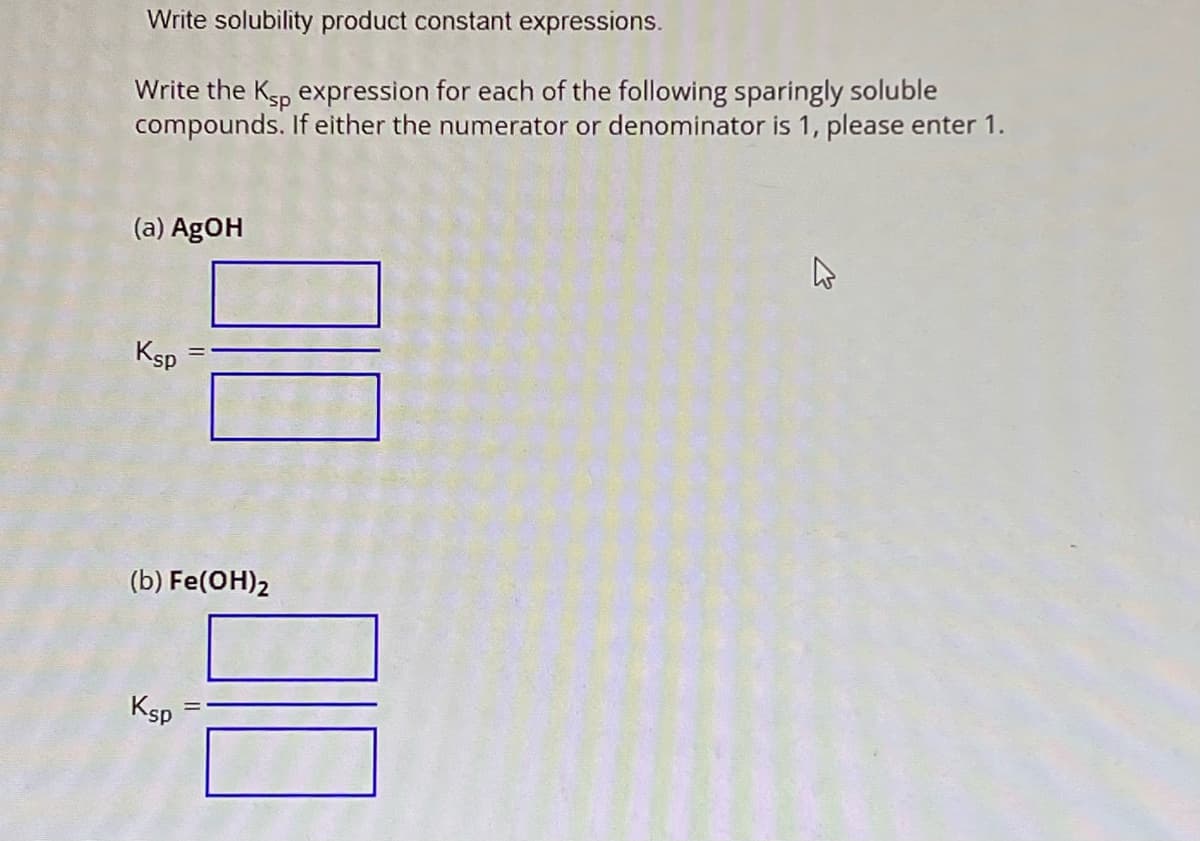 Write solubility product constant expressions.
Write the Ksp expression for each of the following sparingly soluble
compounds. If either the numerator or denominator is 1, please enter 1.
(a) AgOH
Ksp
(b) Fe(OH)2
Ksp