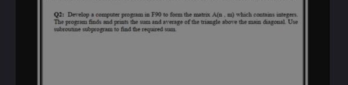 Q2: Develop a computer program in F90 to form the matrix A(n. m) which contains integers.
The program finds and prints the sum and average of the triangle above the main diagonal. Use
subroutine subprogram to find the required sum