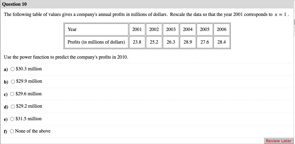 Question 10
The following table of values gives a company's annual profits in millions of dollars. Rescale the data so that the year 2001 corresponds to x = 1.
e) $31.5 million.
Year
Use the power function to predict the company's profits in 2010.
a) $30.3 million
b) $29.9 million
c) $29.6 million
d) $29.2 million
f) None of the above
Profits (in millions of dollars)
2001
23,8
2002
2003 2004
2005
2006
25.2 26.3 28.9 27.6 28.4
Review Later