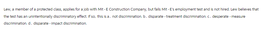 Lew, a member of a protected class, applies for a job with Mit - E Construction Company, but fails Mit - E's employment test and is not hired. Lew believes that
the test has an unintentionally discriminatory effect. If so, this is a. not discrimination. b. disparate - treatment discrimination. c. desperate - measure
discrimination. d. disparate - impact discrimination.