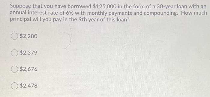 Suppose that you have borrowed $125,000 in the form of a 30-year loan with an
annual interest rate of 6% with monthly payments and compounding. How much
principal will you pay in the 9th year of this loan?
$2,280
$2,379
$2,676
$2,478