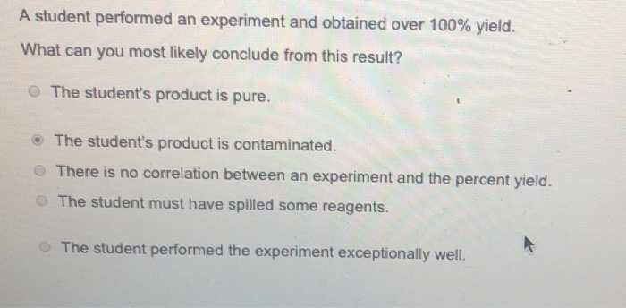 A student performed an experiment and obtained over 100% yield.
What can you most likely conclude from this result?
The student's product is pure.
The student's product is contaminated.
There is no correlation between an experiment and the percent yield.
The student must have spilled some reagents.
The student performed the experiment exceptionally well.