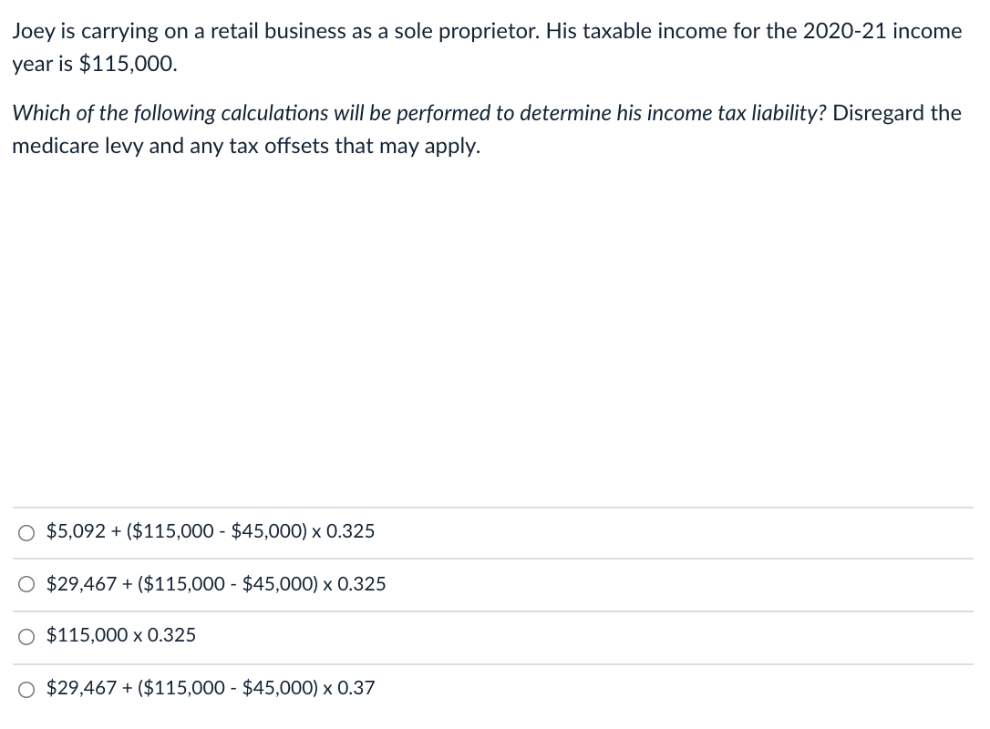 Joey is carrying on a retail business as a sole proprietor. His taxable income for the 2020-21 income
year is $115,000.
Which of the following calculations will be performed to determine his income tax liability? Disregard the
medicare levy and any tax offsets that may apply.
O $5,092 + ($115,000 - $45,000) x 0.325
O $29,467 + ($115,000 - $45,000) x 0.325
O $115,000 x 0.325
O $29,467 + ($115,000 - $45,000) x 0.37