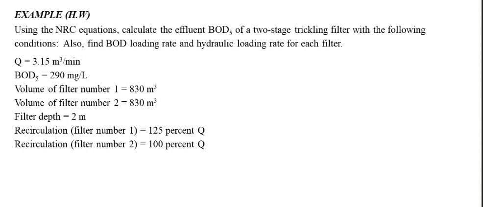EXAMPLE (H.W)
Using the NRC equations, calculate the effluent BOD, of a two-stage trickling filter with the following
conditions: Also, find BOD loading rate and hydraulic loading rate for each filter.
Q3.15 m³/min
BOD, = 290 mg/L
Volume of filter number 1 = 830 m³
Volume of filter number 2 = 830 m³
Filter depth = 2 m
Recirculation (filter number 1) = 125 percent Q
Recirculation (filter number 2) = 100 percent Q