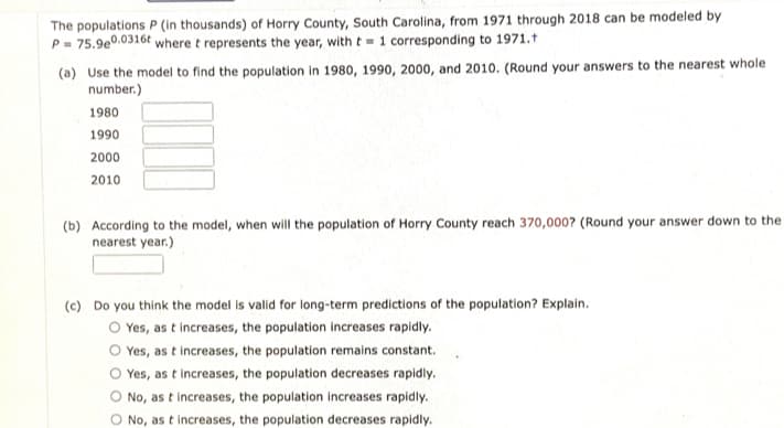 The populations P (in thousands) of Horry County, South Carolina, from 1971 through 2018 can be modeled by
P= 75.9e0.0316t where t represents the year, with t= 1 corresponding to 1971.t
(a) Use the model to find the population in 1980, 1990, 2000, and 2010. (Round your answers to the nearest whole
number.)
1980
1990
2000
2010
(b) According to the model, when will the population of Horry County reach 370,0007 (Round your answer down to the
nearest year.)
(c) Do you think the model is valid for long-term predictions of the population? Explain.
O Yes, as t increases, the population increases rapidly.
Yes, as t increases, the population remains constant.
Yes, as t increases, the population decreases rapidly.
No, as t increases, the population increases rapidly.
O No, as t increases, the population decreases rapidly.
