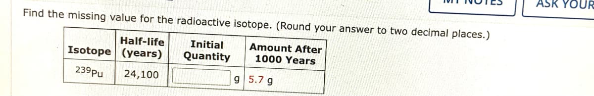 ASK YOUR
Find the missing value for the radioactive isotope. (Round your answer to two decimal places.)
Half-life
Initial
Amount After
1000 Years
Isotope | (years)
Quantity
239Pu
24,100
9 5.7 g
