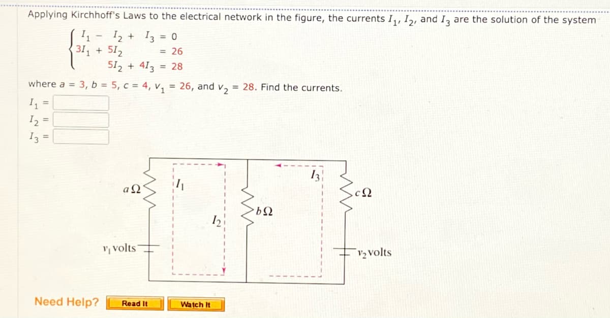 Applying Kirchhoff's Laws to the electrical network in the figure, the currents I,, I,, and I, are the solution of the system
I2 + I3 = 0
31 +512
512 + 413
= 26
= 28
where a = 3, b = 5, c = 4, v, = 26, and v2
= 28. Find the currents.
I, =
I, =
Iz =
I3
a Q
, volts
V2 volts
Need Help?
Read It
Watch It
