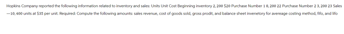 Hopkins Company reported the following information related to inventory and sales: Units Unit Cost Beginning inventory 2,200 $20 Purchase Number 18, 200 22 Purchase Number 23,200 23 Sales
-10,400 units at $35 per unit. Required: Compute the following amounts: sales revenue, cost of goods sold, gross prodit, and balance sheet invenetory for avereage costing method, fifo, and lifo