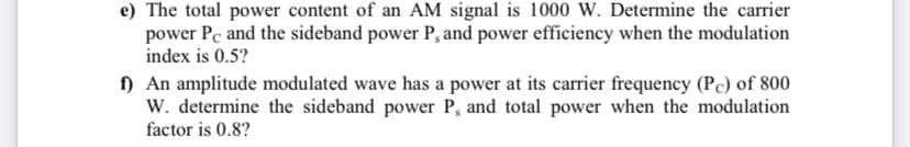 e) The total power content of an AM signal is 1000 W. Determine the carrier
power Pc and the sideband power P, and power efficiency when the modulation
index is 0.5?
f) An amplitude modulated wave has a power at its carrier frequency (Pc) of 800
W. determine the sideband power P, and total power when the modulation
factor is 0.8?