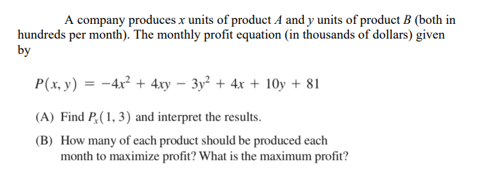 A company produces x units of product A and y units of product B (both in
hundreds per month). The monthly profit equation (in thousands of dollars) given
by
P(x, y) = -4x² + 4xy – 3y² + 4x + 10y + 81
(A) Find P,(1, 3) and interpret the results.
(B) How many of each product should be produced each
month to maximize profit? What is the maximum profit?
