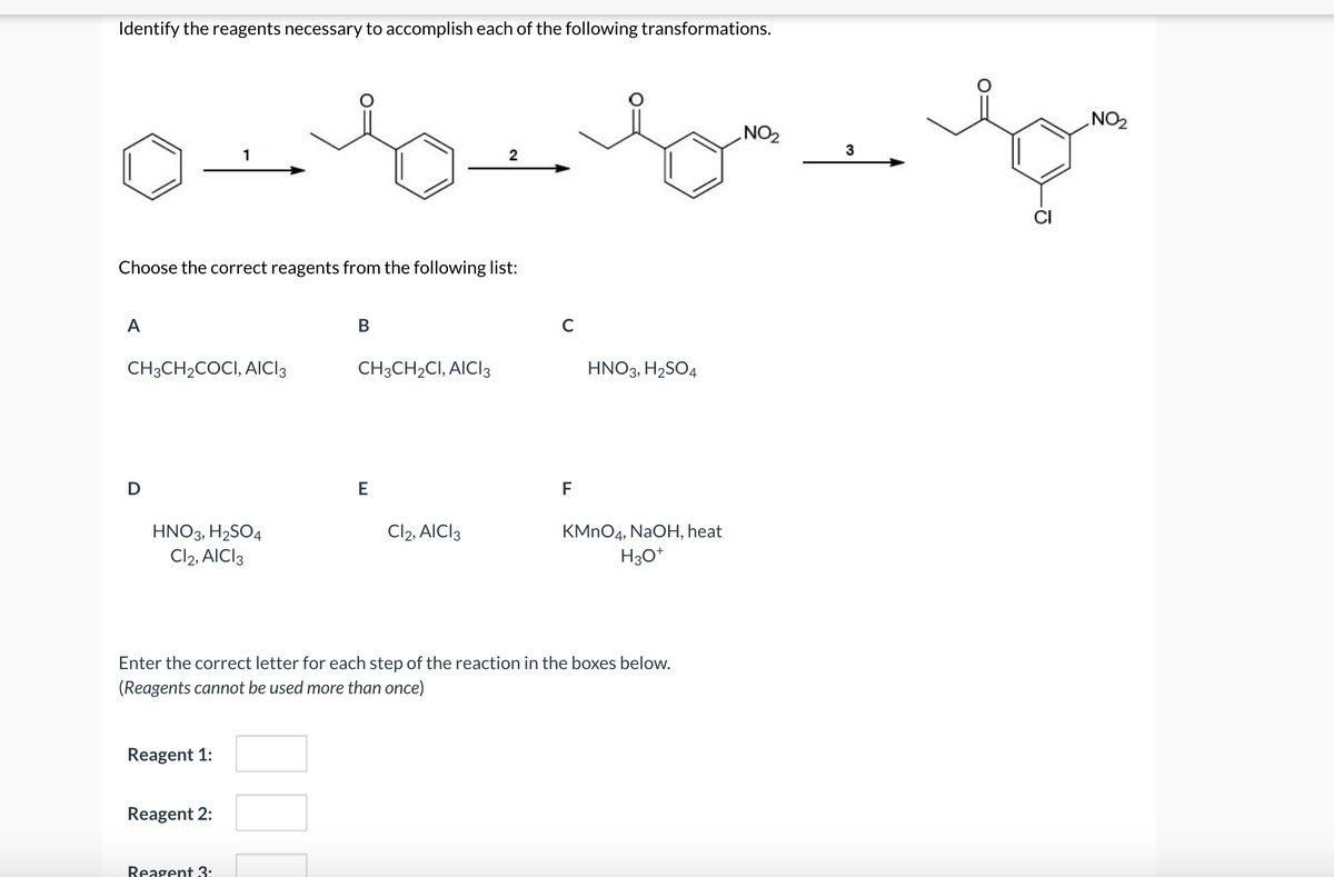 Identify the reagents necessary to accomplish each of the following transformations.
NO2
ZON
3
2
CI
Choose the correct reagents from the following list:
A
В
CH3CH2COCI, AICI3
CH3CH2CI, AICI3
HNO3, H2SO4
E
F
KMNO4, NaOH, heat
H3O*
HNO3, H2SO4
Cl2, AICI3
Cl2, AICI3
Enter the correct letter for each step of the reaction in the boxes below.
(Reagents cannot be used more than once)
Reagent 1:
Reagent 2:
Reagent 3:
