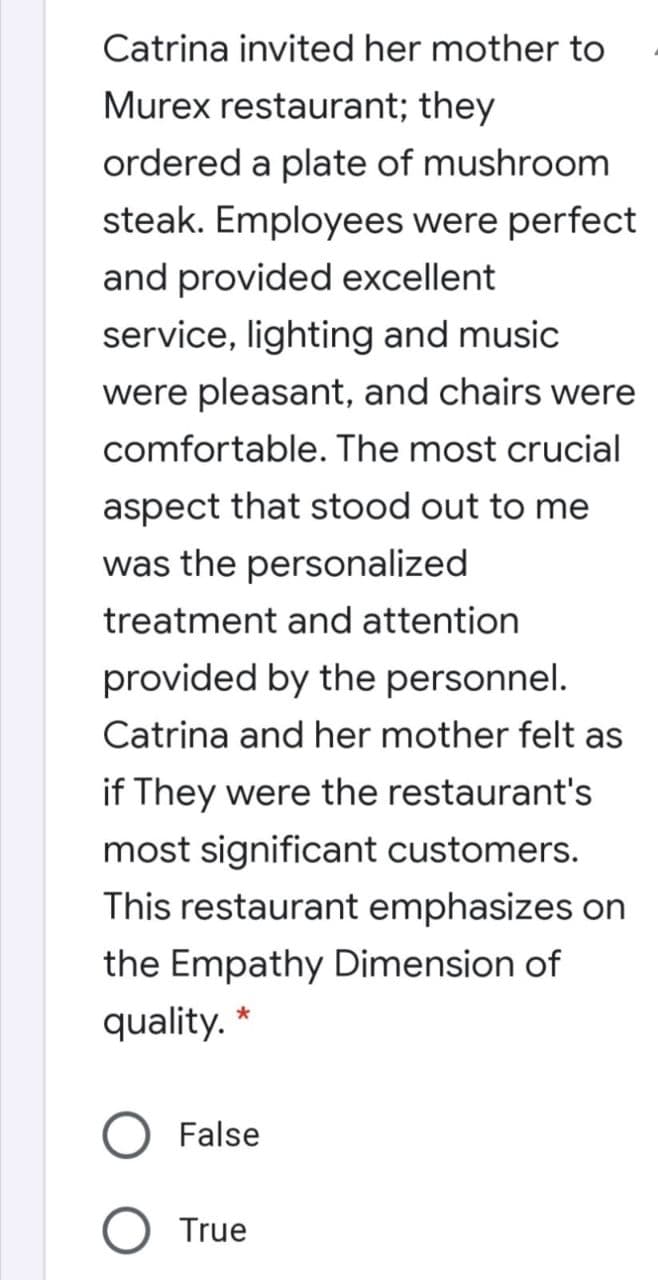 Catrina invited her mother to
Murex restaurant; they
ordered a plate of mushroom
steak. Employees were perfect
and provided excellent
service, lighting and music
were pleasant, and chairs were
comfortable. The most crucial
aspect that stood out to me
was the personalized
treatment and attention
provided by the personnel.
Catrina and her mother felt as
if They were the restaurant's
most significant customers.
This restaurant emphasizes on
the Empathy Dimension of
quality. *
False
True
