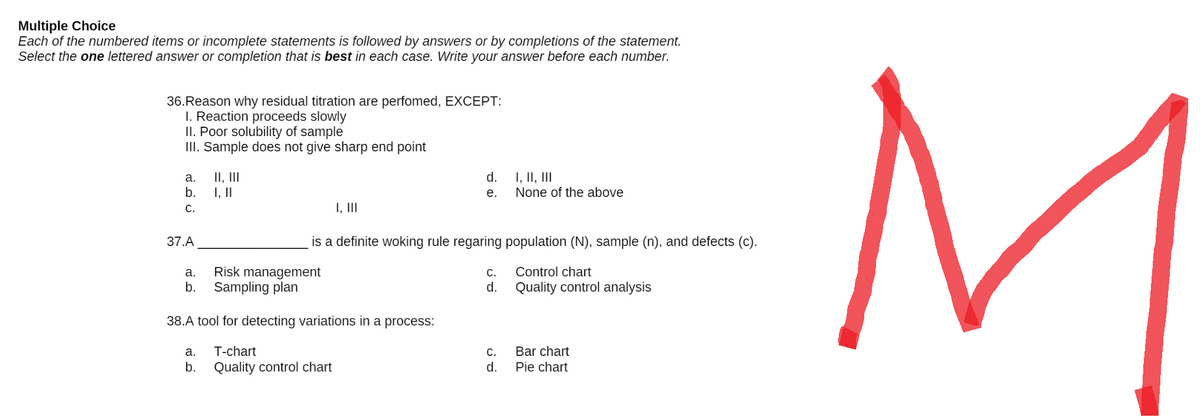 Multiple Choice
Each of the numbered items or incomplete statements is followed by answers or by completions of the statement.
Select the one lettered answer or completion that is best in each case. Write your answer before each number.
36.Reason why residual titration are perfomed, EXCEPT:
I. Reaction proceeds slowly
II. Poor solubility of sample
III. Sample does not give sharp end point
a.
II, III
d.
I, II, III
b.
I, ||
e.
None of the above
C.
I, III
37.A
is a definite woking rule regaring population (N), sample (n), and defects (c).
a.
Risk management
C.
Control chart
b. Sampling plan
d.
Quality control analysis
38.A tool for detecting variations in a process:
a. T-chart
C.
Bar chart
b. Quality control chart
d.
Pie chart