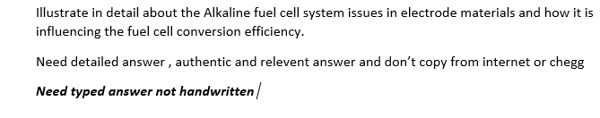 Illustrate in detail about the Alkaline fuel cell system issues in electrode materials and how it is
influencing the fuel cell conversion efficiency.
Need detailed answer , authentic and relevent answer and don't copy from internet or chegg
Need typed answer not handwritten
