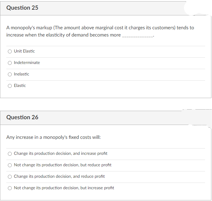 Question 25
A monopoly's markup (The amount above marginal cost it charges its customers) tends to
increase when the elasticity of demand becomes more,
Unit Elastic
Indeterminate
Inelastic
Elastic
Question 26
Any increase in a monopoly's fixed costs will:
Change its production decision, and increase profit
Not change its production decision, but reduce profit
Change its production decision, and reduce profit
Not change its production decision, but increase profit
