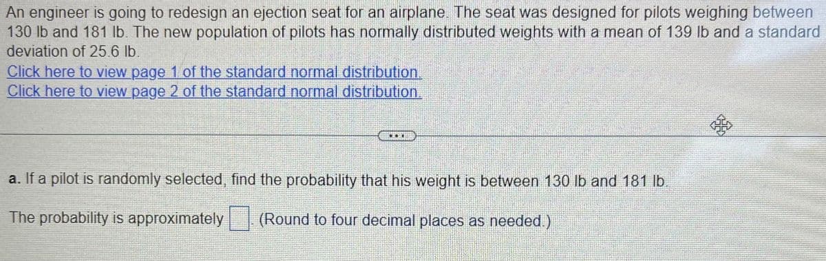 An engineer is going to redesign an ejection seat for an airplane. The seat was designed for pilots weighing between
130 lb and 181 lb. The new population of pilots has normally distributed weights with a mean of 139 lb and a standard
deviation of 25.6 lb.
Click here to view page 1 of the standard normal distribution.
Click here to view page 2 of the standard normal distribution.
E 1
a. If a pilot is randomly selected, find the probability that his weight is between 130 lb and 181 lb.
The probability is approximately
(Round to four decimal places as needed.)
33