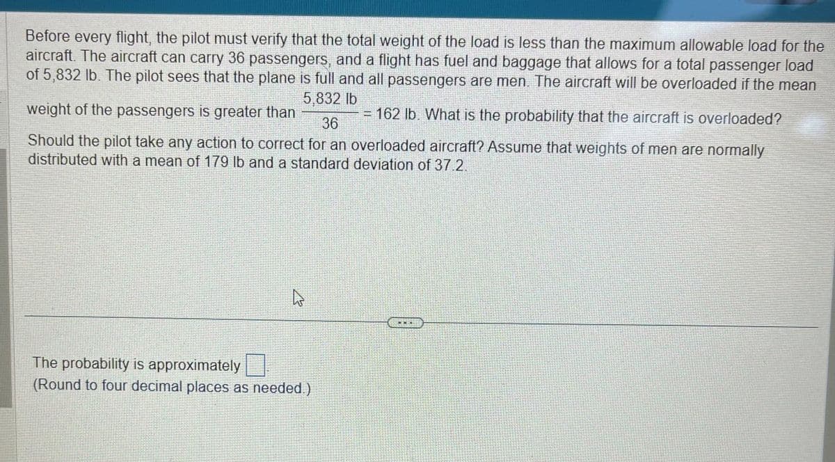 Before every flight, the pilot must verify that the total weight of the load is less than the maximum allowable load for the
aircraft. The aircraft can carry 36 passengers, and a flight has fuel and baggage that allows for a total passenger load
of 5,832 lb. The pilot sees that the plane is full and all passengers are men. The aircraft will be overloaded if the mean
5,832 lb
weight of the passengers is greater than
= 162 lb. What is the probability that the aircraft is overloaded?
36
Should the pilot take any action to correct for an overloaded aircraft? Assume that weights of men are normally
distributed with a mean of 179 lb and a standard deviation of 37.2.
4
The probability is approximately
(Round to four decimal places as needed.)
