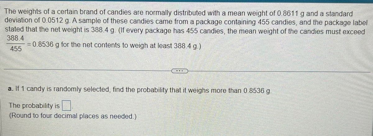 The weights of a certain brand of candies are normally distributed with a mean weight of 0.8611 g and a standard
deviation of 0.0512 g. A sample of these candies came from a package containing 455 candies, and the package label
stated that the net weight is 388.4 g. (If every package has 455 candies, the mean weight of the candies must exceed
388.4
= 0.8536 g for the net contents to weigh at least 388.4 g.)
455
a. If 1 candy is randomly selected, find the probability that it weighs more than 0.8536 g
The probability is
(Round to four decimal places as needed.)