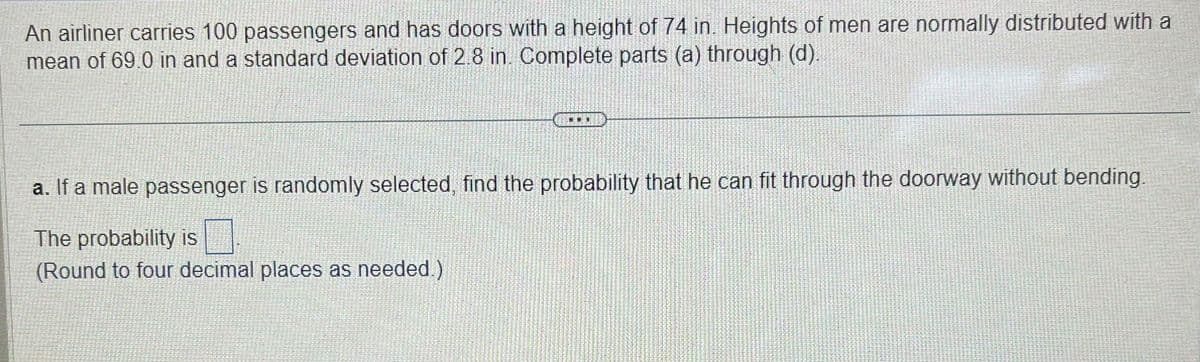 An airliner carries 100 passengers and has doors with a height of 74 in. Heights of men are normally distributed with a
mean of 69.0 in and a standard deviation of 2.8 in. Complete parts (a) through (d).
a. If a male passenger is randomly selected, find the probability that he can fit through the doorway without bending.
The probability is
(Round to four decimal places as needed.)