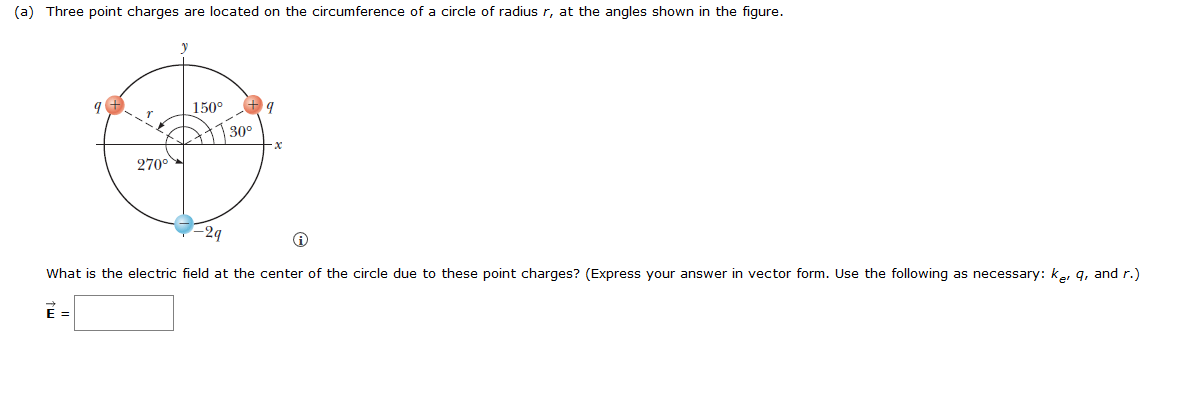 (a) Three point charges are located on the circumference of a circle of radius r, at the angles shown in the figure.
9
270⁰
150°
30°
9
x
-2q
☹
What is the electric field at the center of the circle due to these point charges? (Express your answer in vector form. Use the following as necessary: ke, q, and r.)