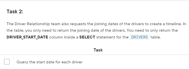 Task 2:
The Driver Relationship team also requests the joining dates of the drivers to create a timeline. In
the table, you only need to return the joining date of the drivers. You need to only return the
DRIVER_START_DATE column inside a SELECT statement for the DRIVERS table.
Query the start date for each driver
Task