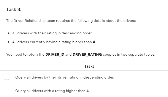 Task 3:
The Driver Relationship team requires the following details about the drivers:
• All drivers with their rating in descending order
• All drivers currently having a rating higher than 4
You need to return the DRIVER_ID and DRIVER_RATING couples in two separate tables.
Tasks
Query all drivers by their driver rating in descending order.
Query all drivers with a rating higher than 4.