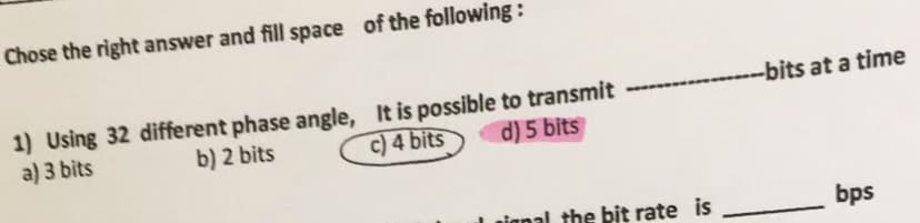 Chose the right answer and fill space of the following :
-bits at a time
1) Using 32 different phase angle, It is possible to transmit
a) 3 bits
b) 2 bits
c) 4 bits
d) 5 bits
nignal the bit rate is
bps
