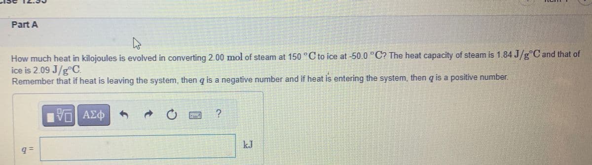 Part A
D
How much heat in kilojoules is evolved in converting 2.00 mol of steam at 150 °C to ice at -50.0 °C? The heat capacity of steam is 1.84 J/g°C and that of
ice is 2.09 J/gºC.
Remember that if heat is leaving the system, then q is a negative number and if heat is entering the system, then q is a positive number.
q=
ΜΕ ΑΣΦ
?
kJ